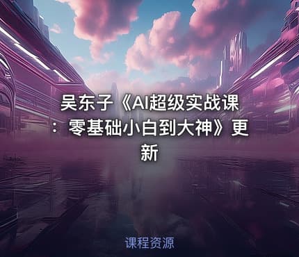 吴东子《AI超级实战课：零基础小白到大神》更新