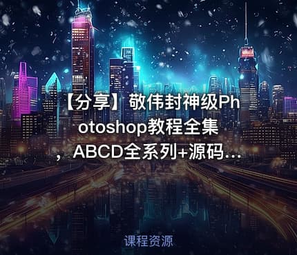 【分享】敬伟封神级Photoshop教程全集，ABCD全系列+源码课件，零基础秒上手