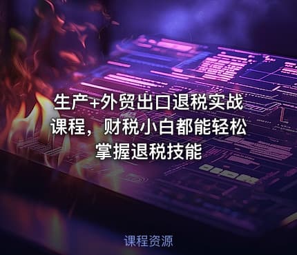生产+外贸出口退税实战课程，财税小白都能轻松掌握退税技能