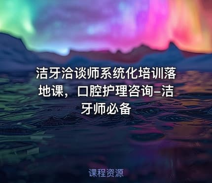洁牙洽谈师系统化培训落地课，口腔护理咨询-洁牙师必备