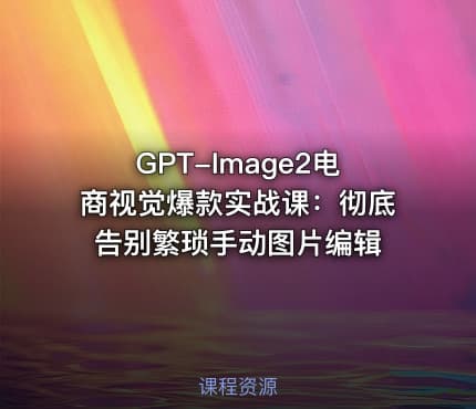 GPT-Image2电商视觉爆款实战课：彻底告别繁琐手动图片编辑