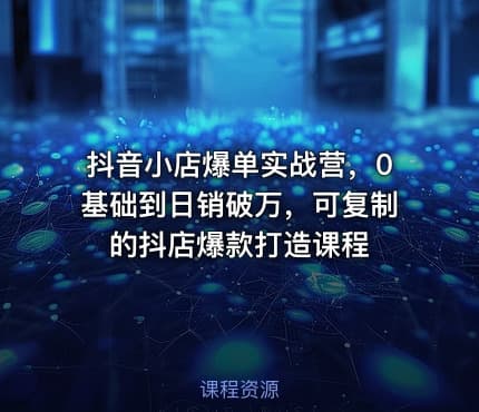 抖音小店爆单实战营，0基础到日销破万，可复制的抖店爆款打造课程