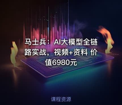 马士兵：AI大模型全链路实战，视频+资料 价值6980元