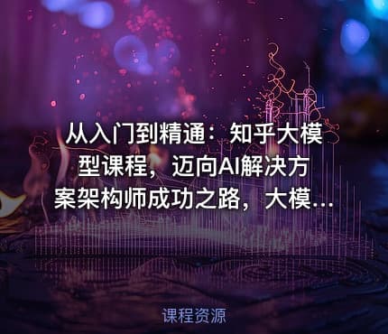 从入门到精通：知乎大模型课程，迈向AI解决方案架构师成功之路，大模型实战课程