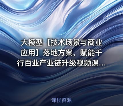 大模型【技术场景与商业应用】落地方案，赋能千行百业产业链升级视频课程