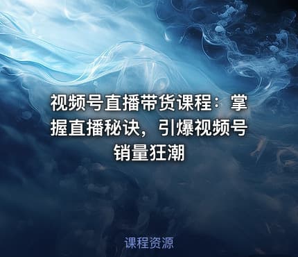 视频号直播带货课程：掌握直播秘诀，引爆视频号销量狂潮