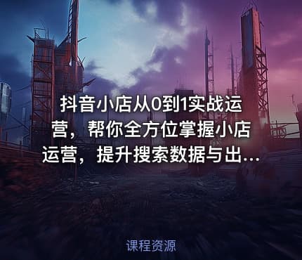 抖音小店从0到1实战运营，帮你全方位掌握小店运营，提升搜索数据与出单量
