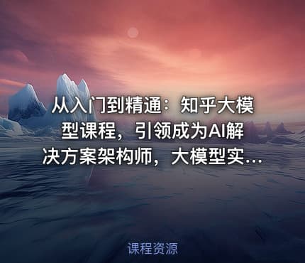从入门到精通：知乎大模型课程，引领成为AI解决方案架构师，大模型实战课程