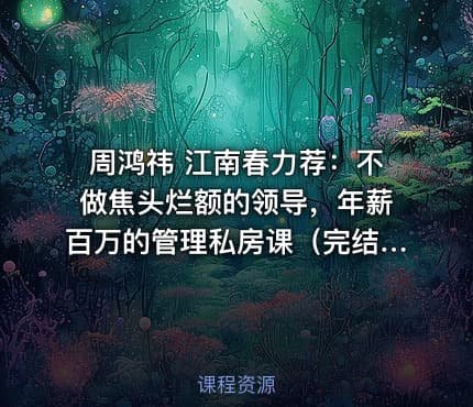 周鸿祎 江南春力荐：不做焦头烂额的领导，年薪百万的管理私房课（完结）
