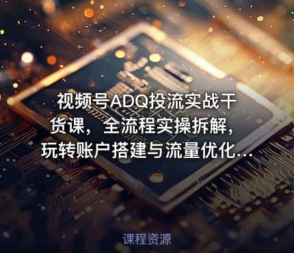 视频号ADQ投流实战干货课，全流程实操拆解，玩转账户搭建与流量优化，高效提升投放收益