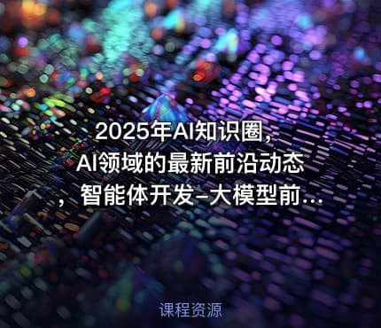 2025年AI知识圈，AI领域的最新前沿动态，智能体开发-大模型前沿-商业落地全解析