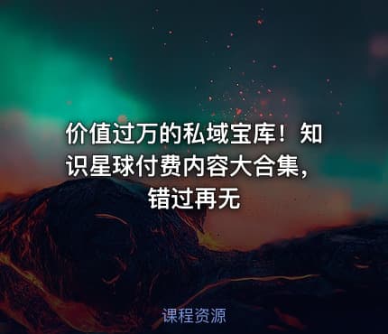 价值过万的私域宝库！知识星球付费内容大合集，错过再无