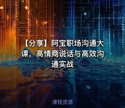 【分享】阿宝职场沟通大课，高情商说话与高效沟通实战