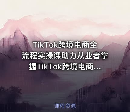 TikTok跨境电商全流程实操课助力从业者掌握TikTok跨境电商运营核心技能高效开展业务