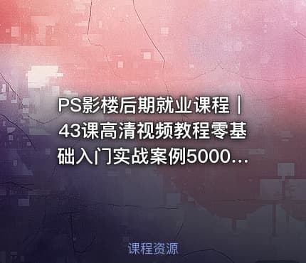 PS影楼后期就业课程｜43课高清视频教程零基础入门实战案例5000元资源包免费下载