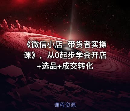 《微信小店-带货者实操课》，从0起步学会开店+选品+成交转化