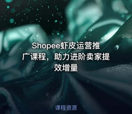 Shopee虾皮运营推广课程，助力进阶卖家提效增量
