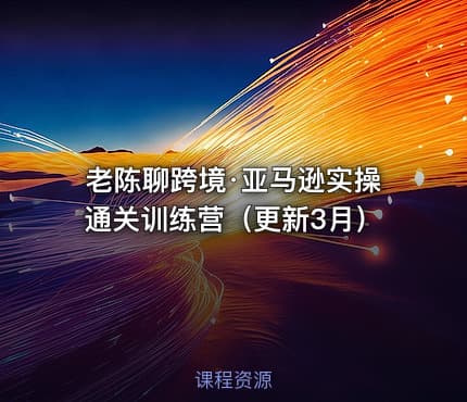 老陈聊跨境·亚马逊实操通关训练营（更新3月）
